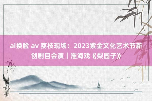 ai换脸 av 荔枝现场：2023紫金文化艺术节新创剧目会演｜淮海戏《梨园子》