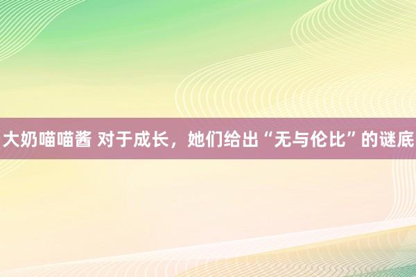 大奶喵喵酱 对于成长，她们给出“无与伦比”的谜底