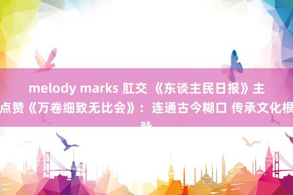 melody marks 肛交 《东谈主民日报》主版点赞《万卷细致无比会》：连通古今糊口 传承文化根脉