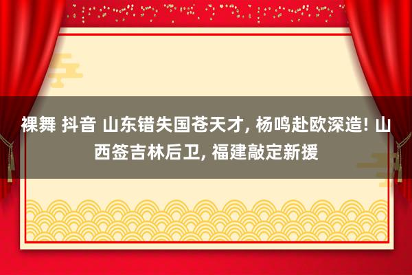 裸舞 抖音 山东错失国苍天才， 杨鸣赴欧深造! 山西签吉林后卫， 福建敲定新援