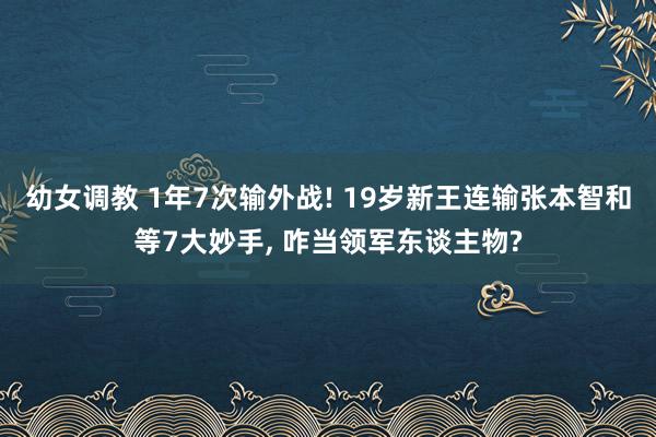 幼女调教 1年7次输外战! 19岁新王连输张本智和等7大妙手， 咋当领军东谈主物?