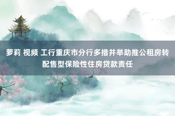 萝莉 视频 工行重庆市分行多措并举助推公租房转配售型保险性住房贷款责任