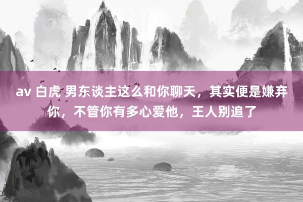 av 白虎 男东谈主这么和你聊天，其实便是嫌弃你，不管你有多心爱他，王人别追了