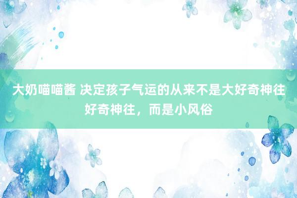 大奶喵喵酱 决定孩子气运的从来不是大好奇神往好奇神往，而是小风俗