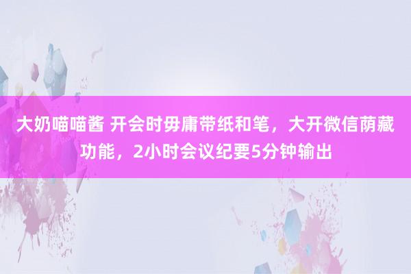 大奶喵喵酱 开会时毋庸带纸和笔，大开微信荫藏功能，2小时会议纪要5分钟输出