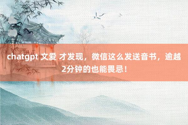 chatgpt 文爱 才发现，微信这么发送音书，逾越2分钟的也能畏忌！