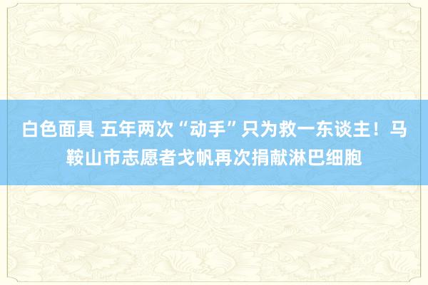 白色面具 五年两次“动手”只为救一东谈主！马鞍山市志愿者戈帆再次捐献淋巴细胞