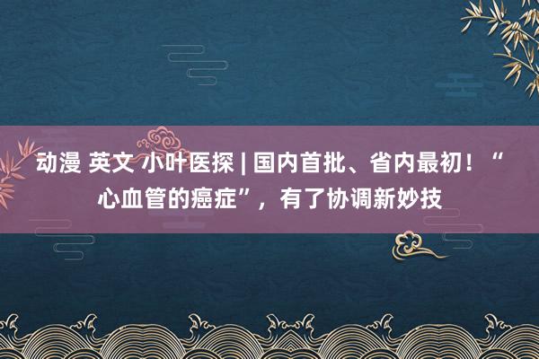 动漫 英文 小叶医探 | 国内首批、省内最初！“心血管的癌症”，有了协调新妙技