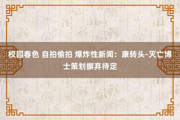 校园春色 自拍偷拍 爆炸性新闻：康转头-灭亡博士策划摒弃待定