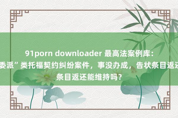 91porn downloader 最高法案例库：对于“罪人委派”类托福契约纠纷案件，事没办成，告状条目返还能维持吗？