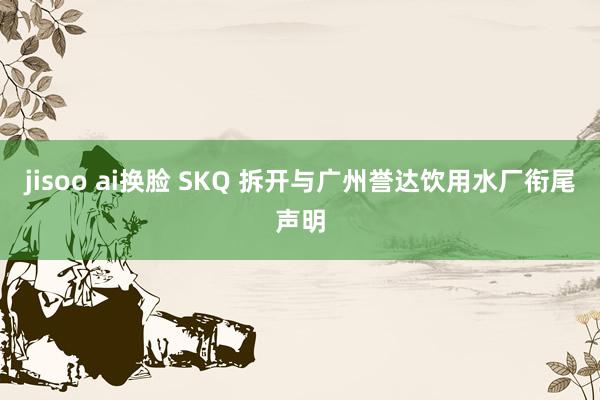 jisoo ai换脸 SKQ 拆开与广州誉达饮用水厂衔尾声明