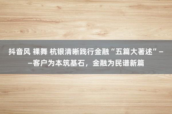 抖音风 裸舞 杭银清晰践行金融“五篇大著述”——客户为本筑基石，金融为民谱新篇