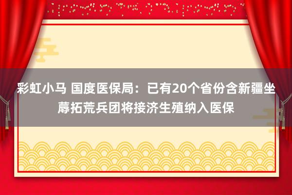 彩虹小马 国度医保局：已有20个省份含新疆坐蓐拓荒兵团将接济生殖纳入医保