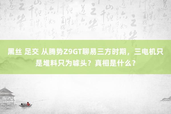 黑丝 足交 从腾势Z9GT聊易三方时期，三电机只是堆料只为噱头？真相是什么？