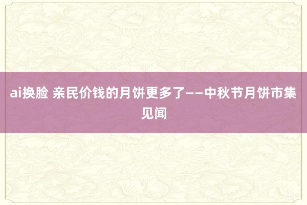 ai换脸 亲民价钱的月饼更多了——中秋节月饼市集见闻