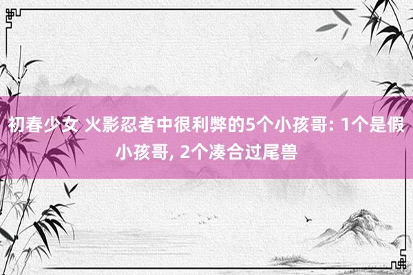 初春少女 火影忍者中很利弊的5个小孩哥: 1个是假小孩哥， 2个凑合过尾兽