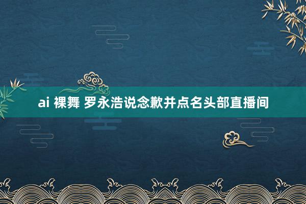 ai 裸舞 罗永浩说念歉并点名头部直播间