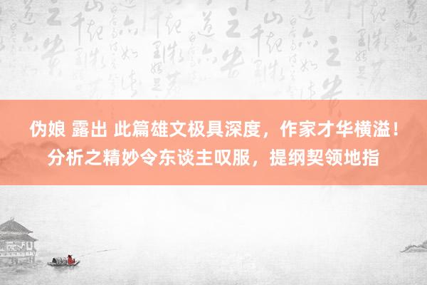 伪娘 露出 此篇雄文极具深度，作家才华横溢！分析之精妙令东谈主叹服，提纲契领地指