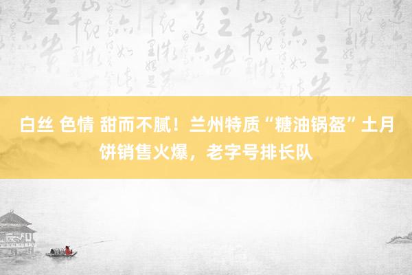 白丝 色情 甜而不腻！兰州特质“糖油锅盔”土月饼销售火爆，老字号排长队