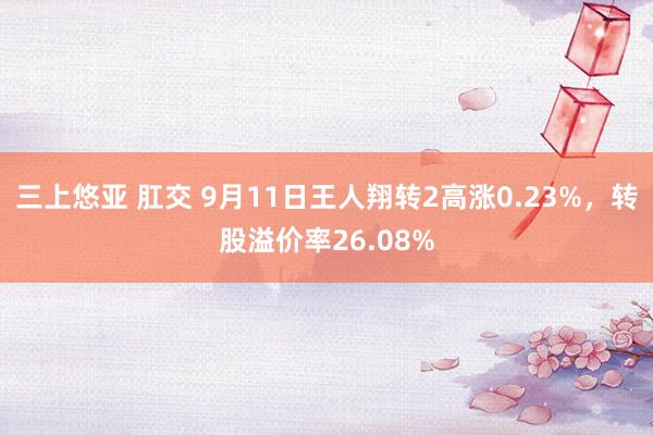 三上悠亚 肛交 9月11日王人翔转2高涨0.23%，转股溢价率26.08%