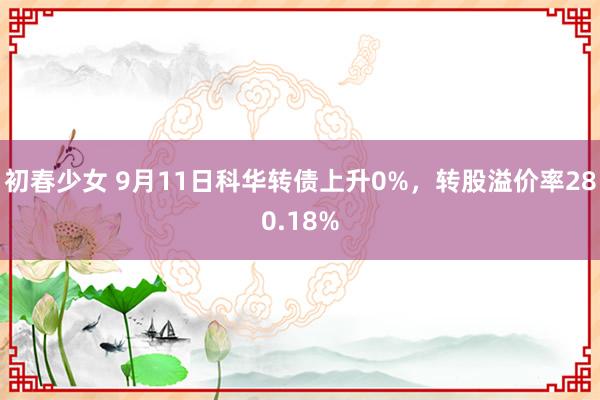 初春少女 9月11日科华转债上升0%，转股溢价率280.18%