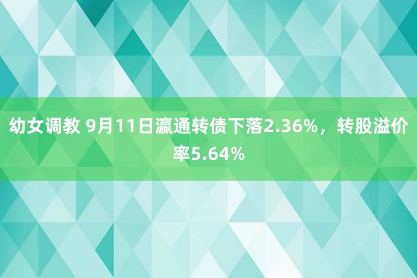 幼女调教 9月11日瀛通转债下落2.36%，转股溢价率5.64%