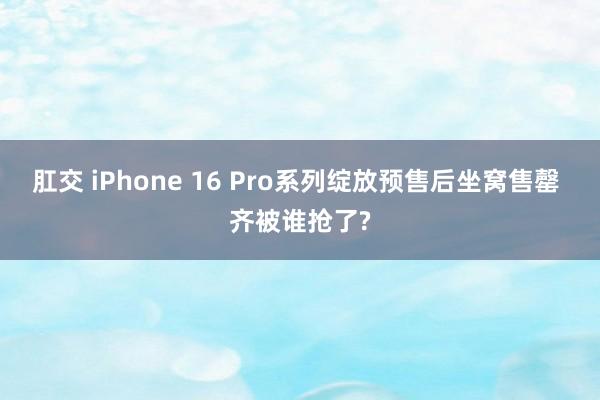 肛交 iPhone 16 Pro系列绽放预售后坐窝售罄 齐被谁抢了?