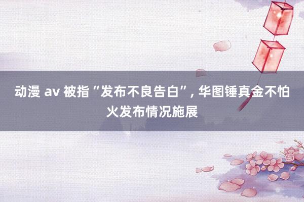 动漫 av 被指“发布不良告白”， 华图锤真金不怕火发布情况施展