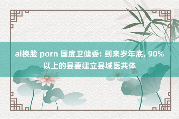 ai换脸 porn 国度卫健委: 到来岁年底， 90%以上的县要建立县域医共体