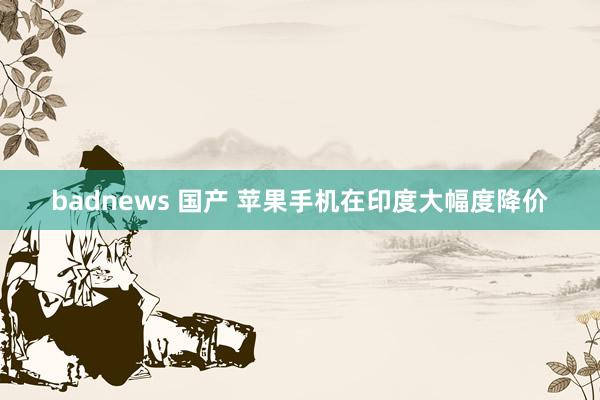 badnews 国产 苹果手机在印度大幅度降价