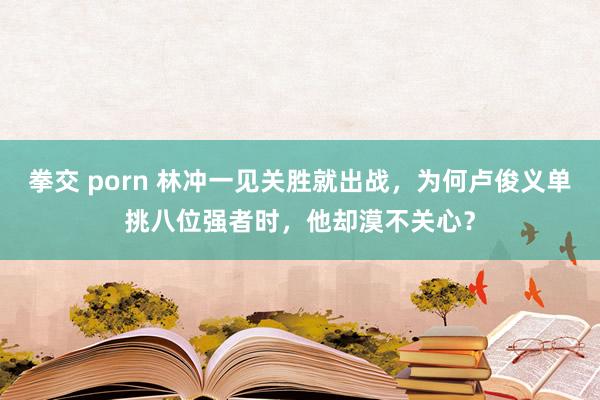 拳交 porn 林冲一见关胜就出战，为何卢俊义单挑八位强者时，他却漠不关心？