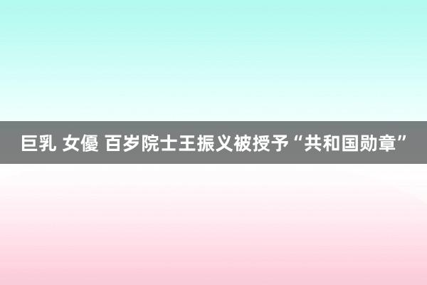 巨乳 女優 百岁院士王振义被授予“共和国勋章”