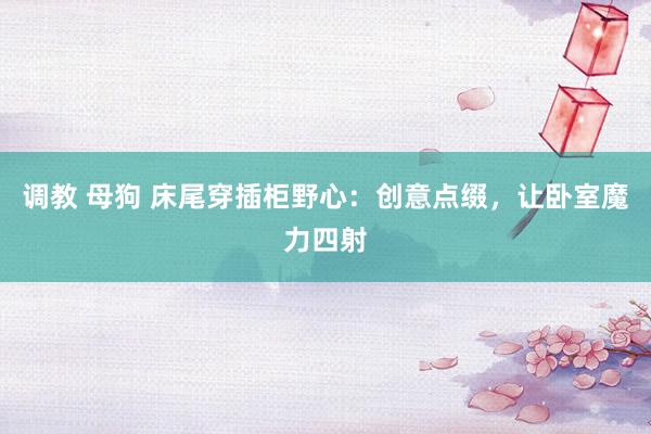 调教 母狗 床尾穿插柜野心：创意点缀，让卧室魔力四射