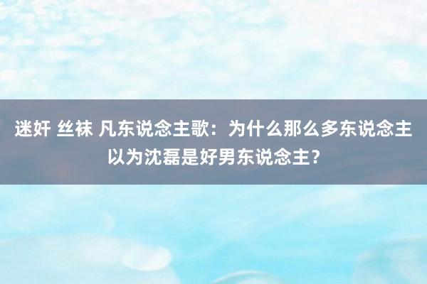 迷奸 丝袜 凡东说念主歌：为什么那么多东说念主以为沈磊是好男东说念主？