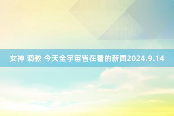 女神 调教 今天全宇宙皆在看的新闻2024.9.14