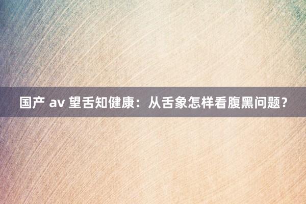 国产 av 望舌知健康：从舌象怎样看腹黑问题？