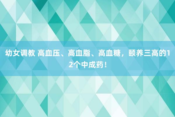 幼女调教 高血压、高血脂、高血糖，颐养三高的12个中成药！