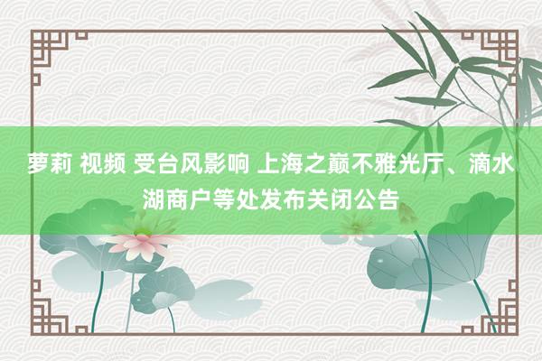 萝莉 视频 受台风影响 上海之巅不雅光厅、滴水湖商户等处发布关闭公告