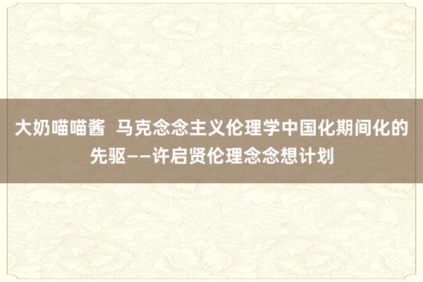 大奶喵喵酱  马克念念主义伦理学中国化期间化的先驱——许启贤伦理念念想计划