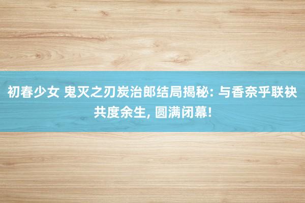 初春少女 鬼灭之刃炭治郎结局揭秘: 与香奈乎联袂共度余生， 圆满闭幕!