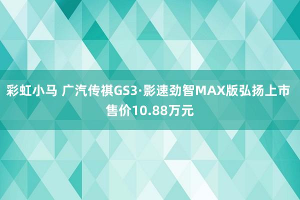 彩虹小马 广汽传祺GS3·影速劲智MAX版弘扬上市 售价10.88万元