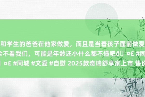 和学生的爸爸在他家做爱，而且是当着孩子面前做爱，太刺激了，孩子完全不看我们，可能是年龄还小什么都不懂吧🤣 #同城 #文爱 #自慰 2025款奇瑞舒享家上市 售价15.99万元起