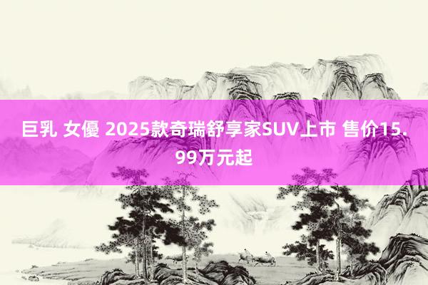 巨乳 女優 2025款奇瑞舒享家SUV上市 售价15.99万元起