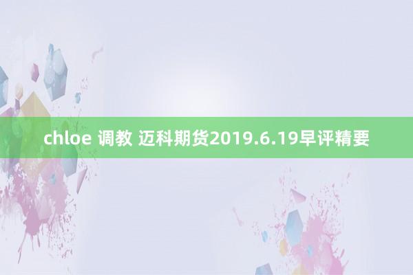 chloe 调教 迈科期货2019.6.19早评精要