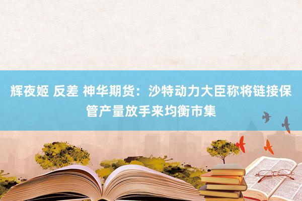 辉夜姬 反差 神华期货：沙特动力大臣称将链接保管产量放手来均衡市集