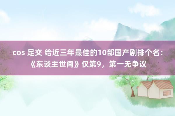 cos 足交 给近三年最佳的10部国产剧排个名：《东谈主世间》仅第9，第一无争议