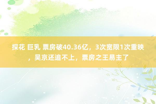 探花 巨乳 票房破40.36亿，3次宽限1次重映，吴京还追不上，票房之王易主了