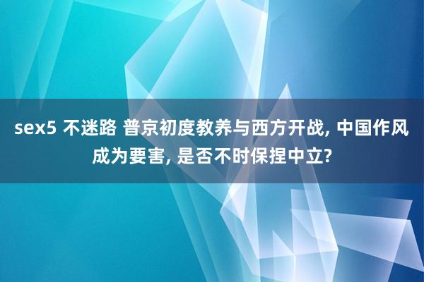 sex5 不迷路 普京初度教养与西方开战， 中国作风成为要害， 是否不时保捏中立?