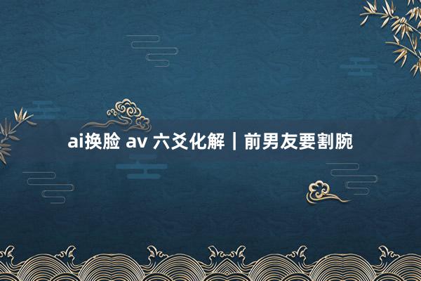 ai换脸 av 六爻化解｜前男友要割腕