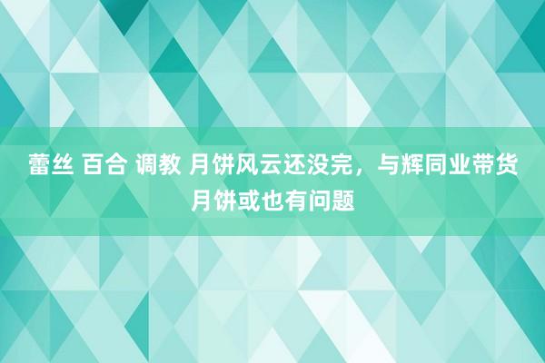 蕾丝 百合 调教 月饼风云还没完，与辉同业带货月饼或也有问题